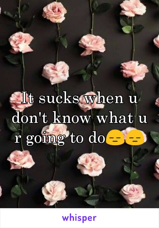 It sucks when u don't know what u r going to doðŸ˜‘ðŸ˜‘