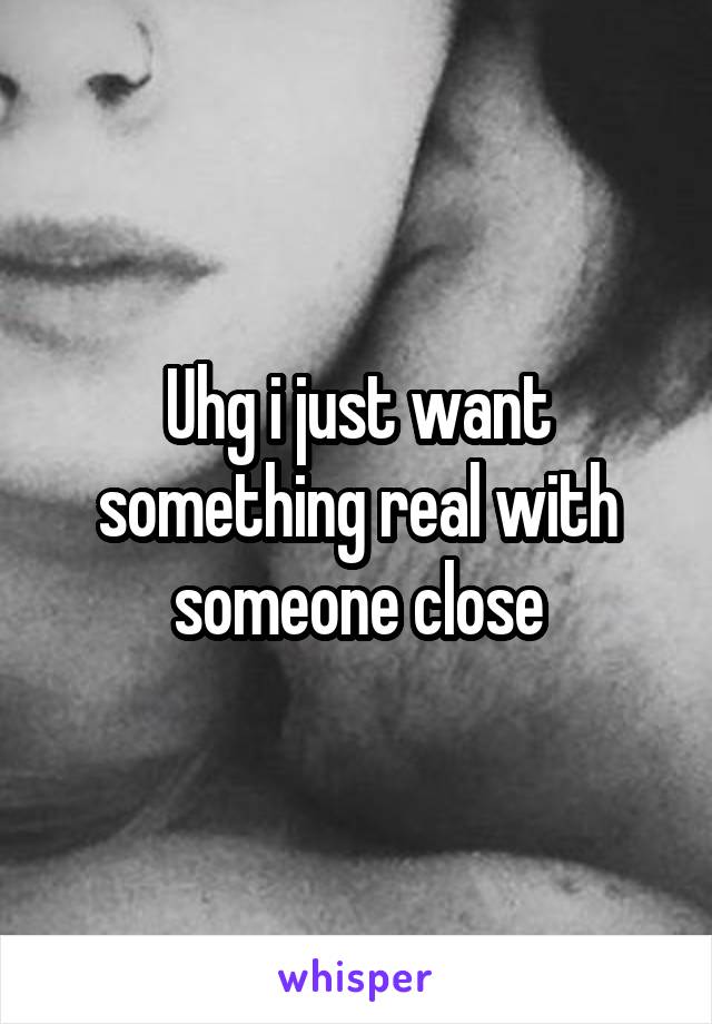 Uhg i just want something real with someone close