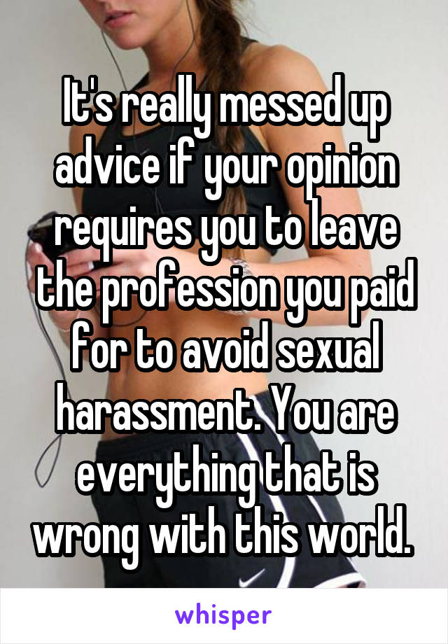 It's really messed up advice if your opinion requires you to leave the profession you paid for to avoid sexual harassment. You are everything that is wrong with this world. 