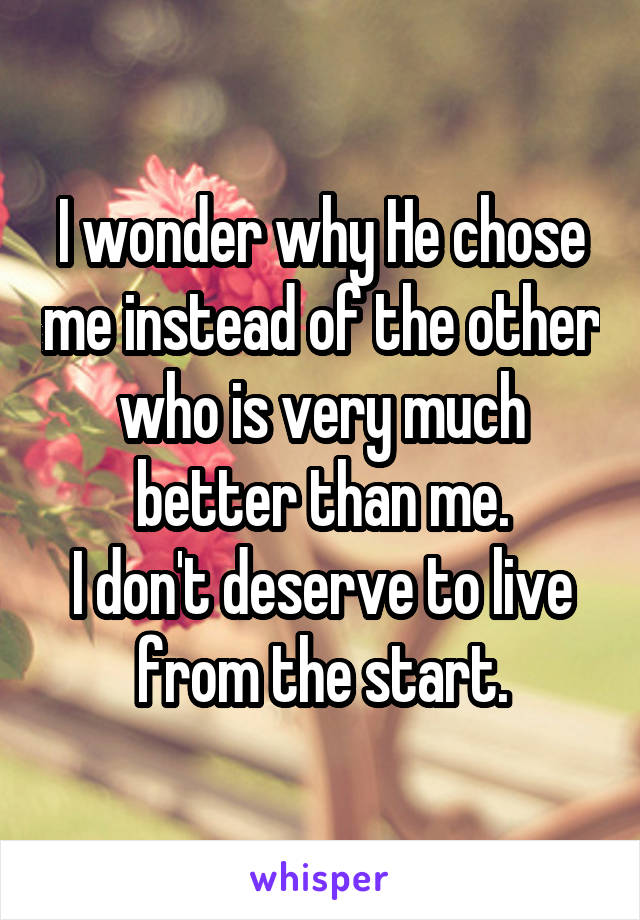 I wonder why He chose me instead of the other who is very much better than me.
I don't deserve to live from the start.
