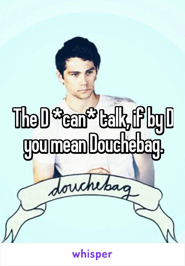The D *can* talk, if by D you mean Douchebag.