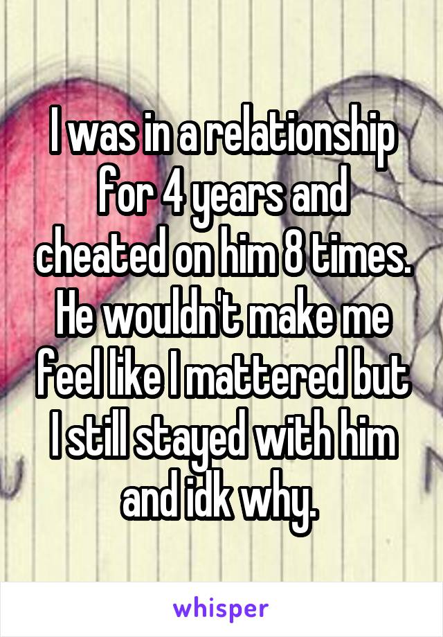 I was in a relationship for 4 years and cheated on him 8 times. He wouldn't make me feel like I mattered but I still stayed with him and idk why. 