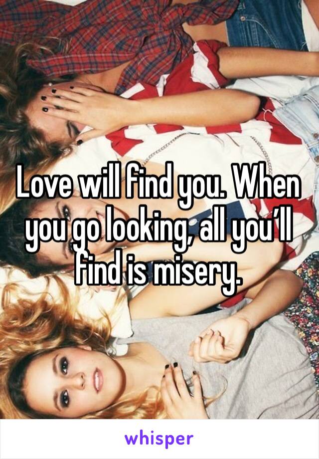 Love will find you. When you go looking, all you’ll find is misery.