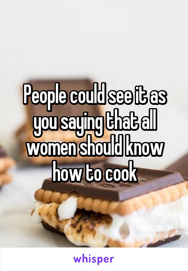 People could see it as you saying that all women should know how to cook