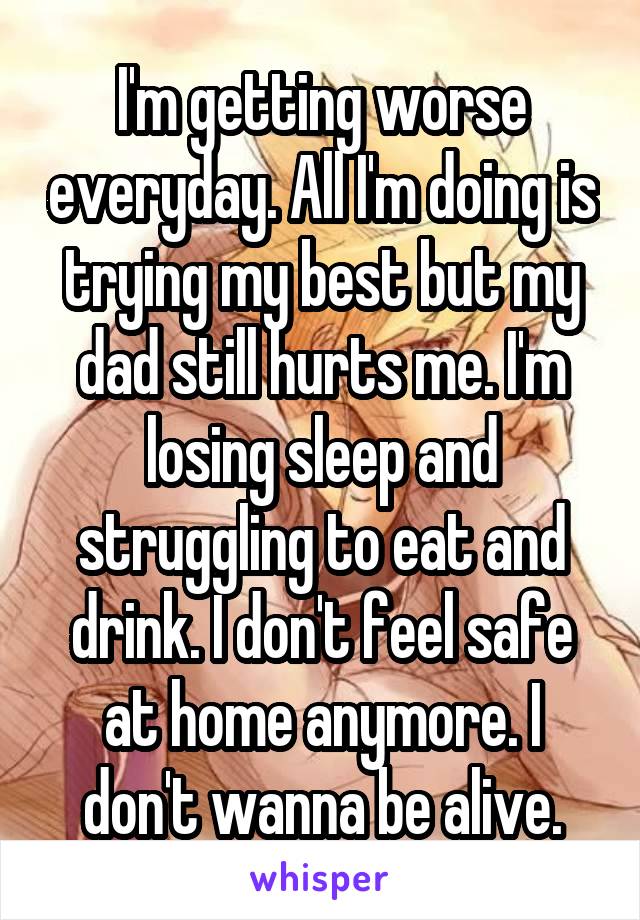 I'm getting worse everyday. All I'm doing is trying my best but my dad still hurts me. I'm losing sleep and struggling to eat and drink. I don't feel safe at home anymore. I don't wanna be alive.