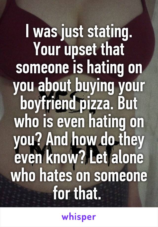 I was just stating. Your upset that someone is hating on you about buying your boyfriend pizza. But who is even hating on you? And how do they even know? Let alone who hates on someone for that. 