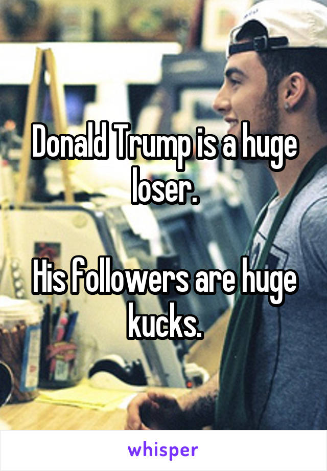 Donald Trump is a huge loser.

His followers are huge kucks.