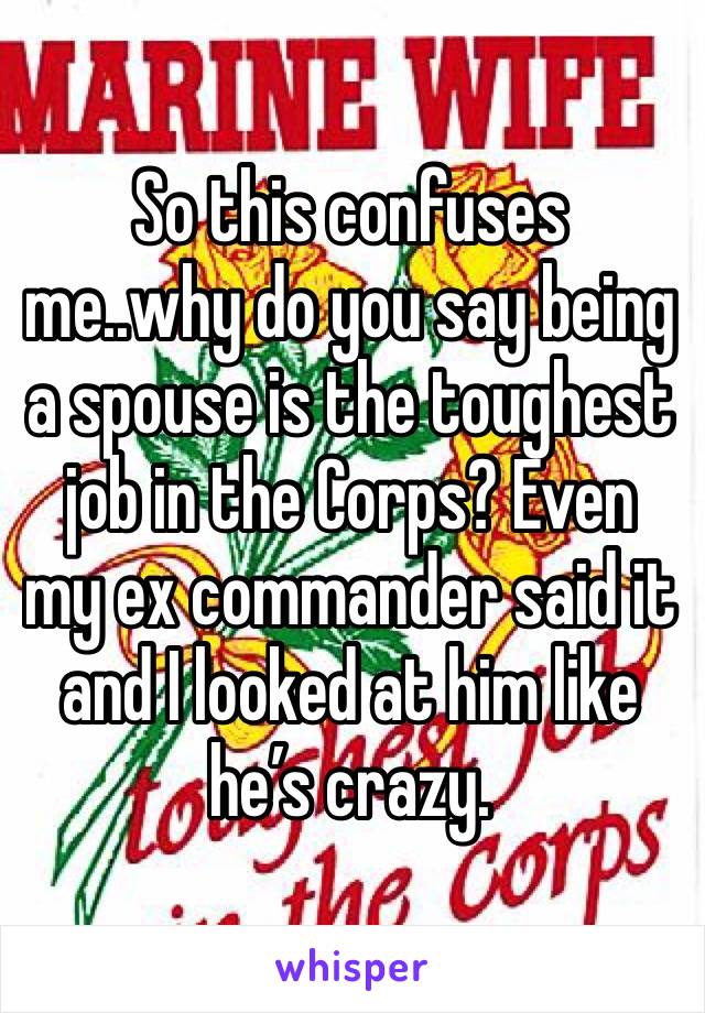 So this confuses me..why do you say being a spouse is the toughest job in the Corps? Even my ex commander said it and I looked at him like he’s crazy. 