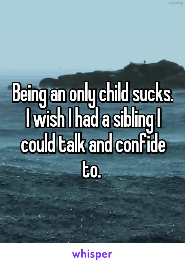 Being an only child sucks. I wish I had a sibling I could talk and confide to. 