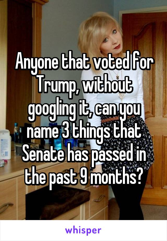 Anyone that voted for Trump, without googling it, can you name 3 things that Senate has passed in the past 9 months?