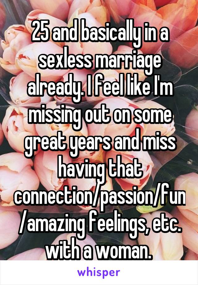 25 and basically in a sexless marriage already. I feel like I'm missing out on some great years and miss having that connection/passion/fun/amazing feelings, etc. with a woman. 