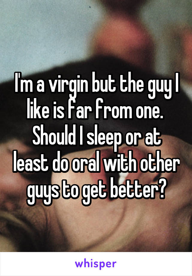 I'm a virgin but the guy I like is far from one. 
Should I sleep or at least do oral with other guys to get better?