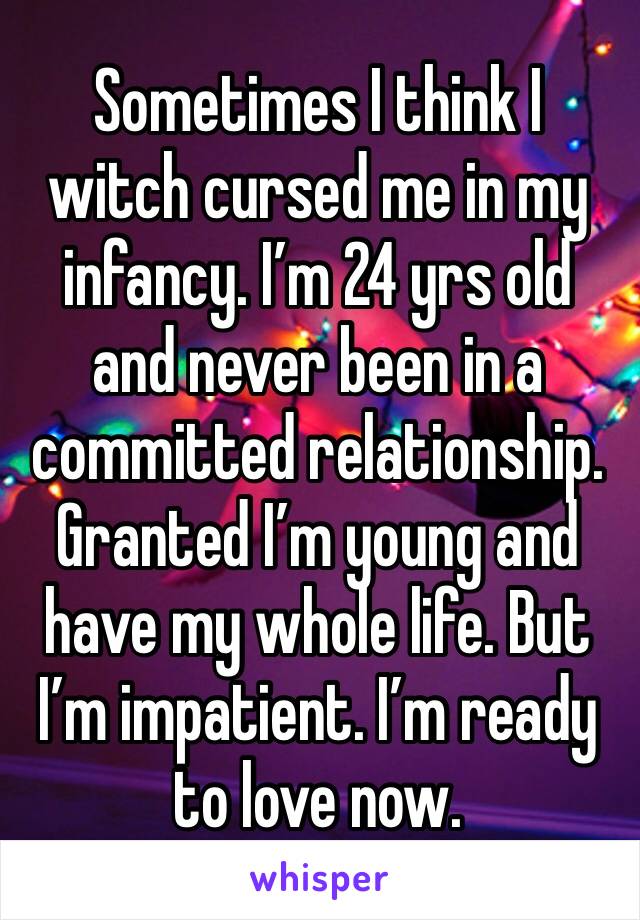 Sometimes I think I witch cursed me in my infancy. I’m 24 yrs old and never been in a committed relationship. Granted I’m young and have my whole life. But I’m impatient. I’m ready to love now. 