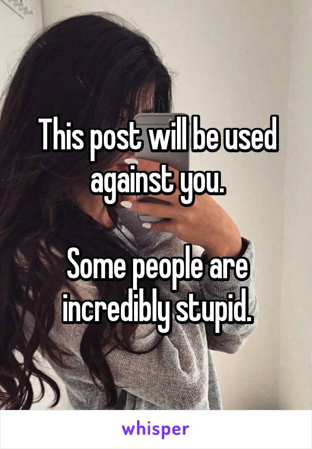 This post will be used against you.

Some people are incredibly stupid.