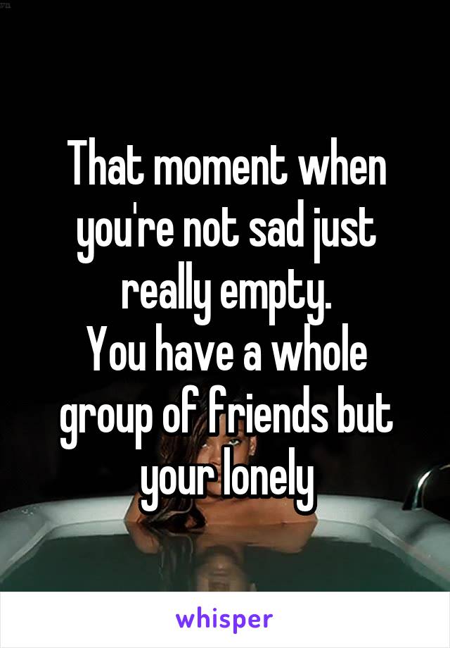 That moment when you're not sad just really empty.
You have a whole group of friends but your lonely