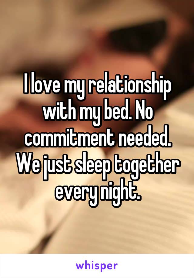 I love my relationship with my bed. No commitment needed. We just sleep together every night.