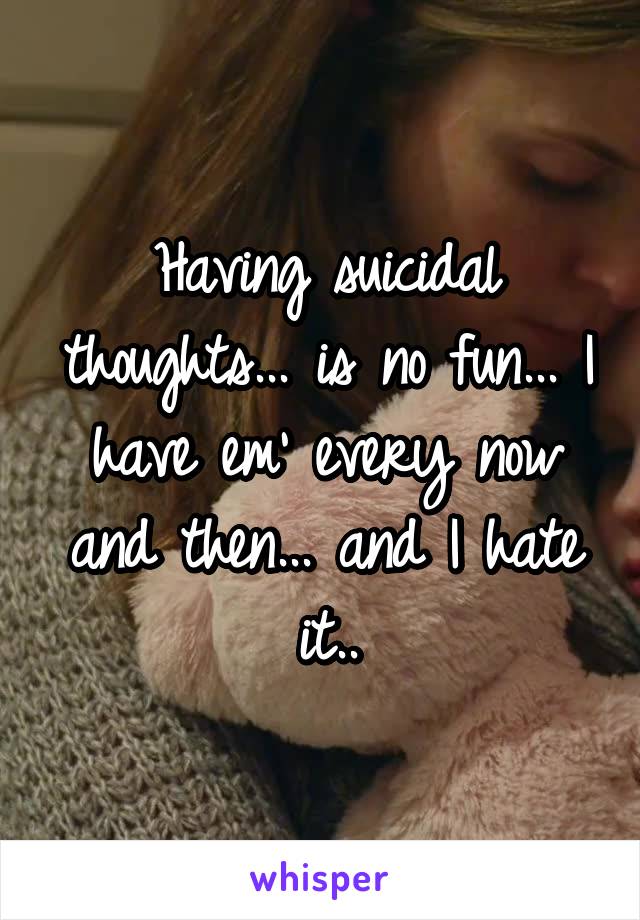 Having suicidal thoughts... is no fun... I have em' every now and then... and I hate it..
