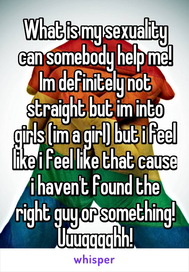 What is my sexuality can somebody help me! Im definitely not straight but im into girls (im a girl) but i feel like i feel like that cause i haven't found the right guy or something! Uuugggghh!