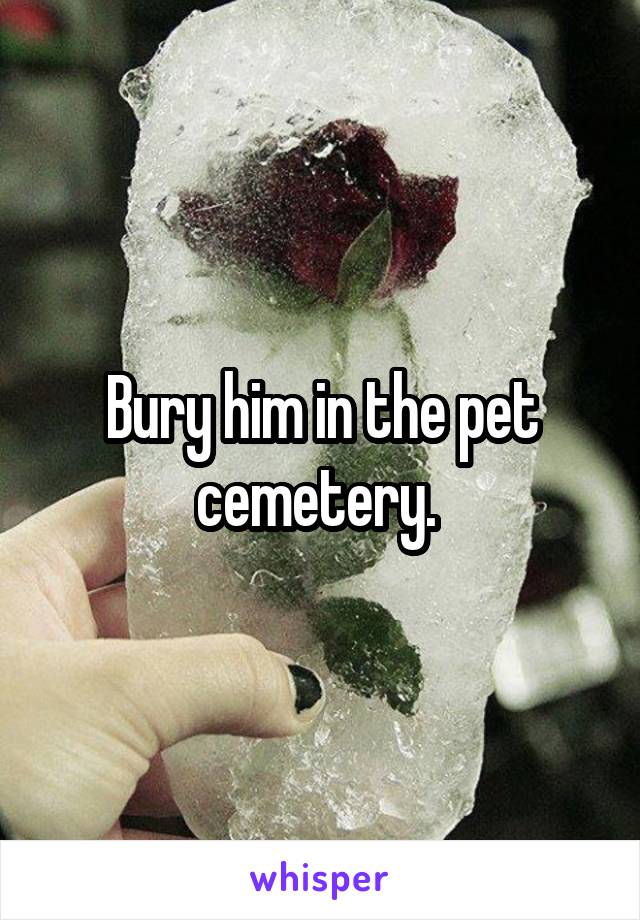 Bury him in the pet cemetery. 