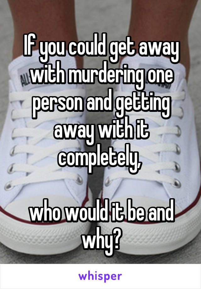If you could get away with murdering one person and getting away with it completely, 

who would it be and why?