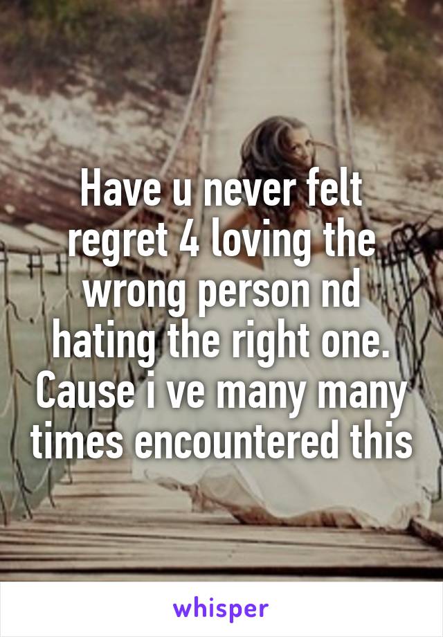 Have u never felt regret 4 loving the wrong person nd hating the right one. Cause i ve many many times encountered this