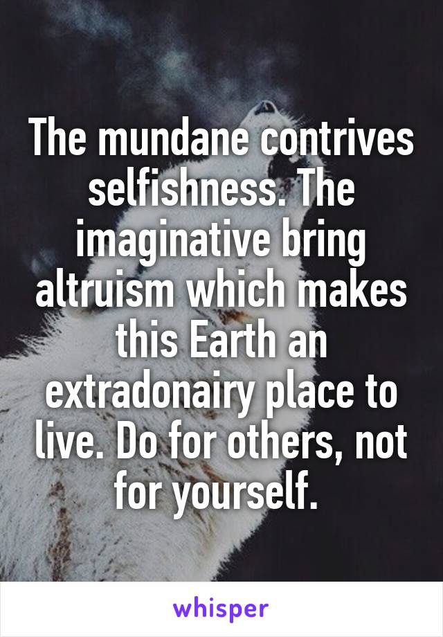The mundane contrives selfishness. The imaginative bring altruism which makes this Earth an extradonairy place to live. Do for others, not for yourself. 