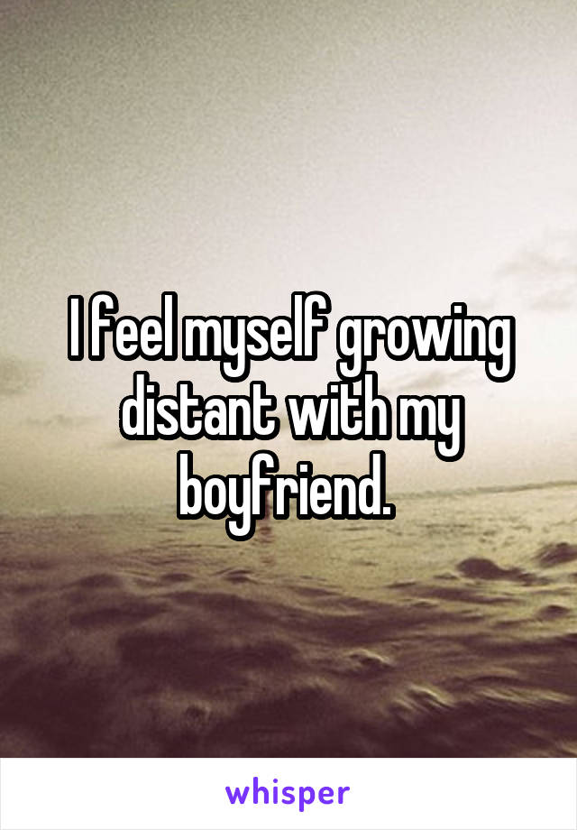 I feel myself growing distant with my boyfriend. 
