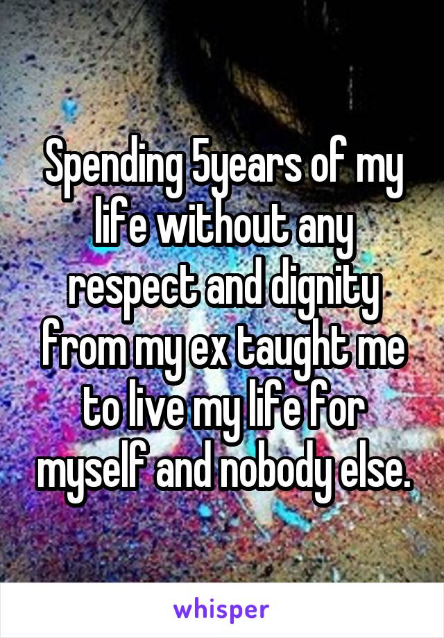 Spending 5years of my life without any respect and dignity from my ex taught me to live my life for myself and nobody else.