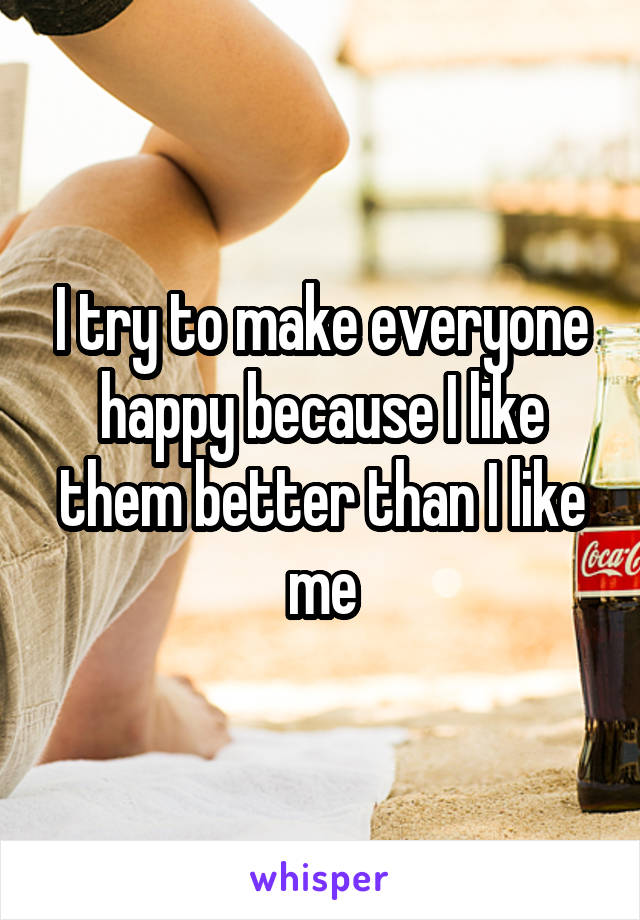 I try to make everyone happy because I like them better than I like me