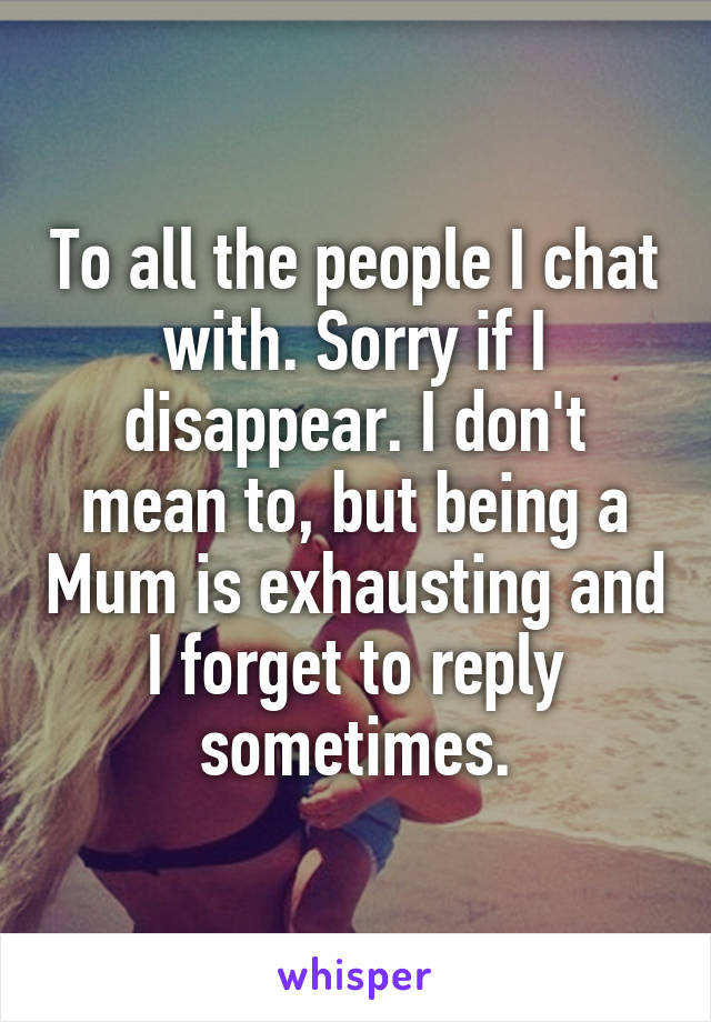 To all the people I chat with. Sorry if I disappear. I don't mean to, but being a Mum is exhausting and I forget to reply sometimes.