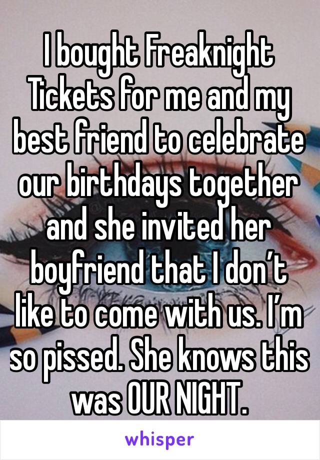 I bought Freaknight Tickets for me and my best friend to celebrate our birthdays together and she invited her boyfriend that I don’t like to come with us. I’m so pissed. She knows this was OUR NIGHT.