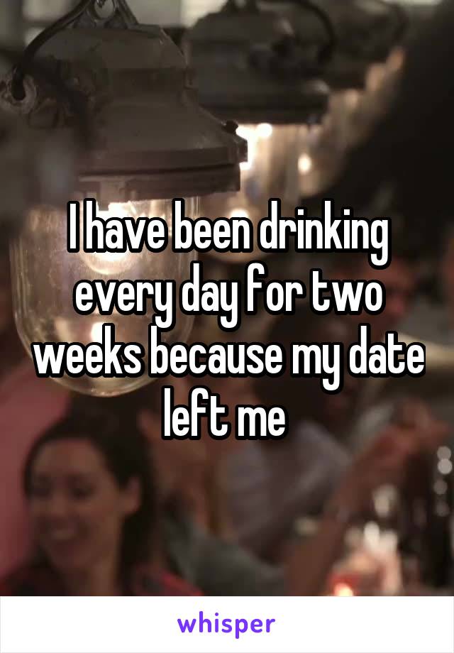I have been drinking every day for two weeks because my date left me 