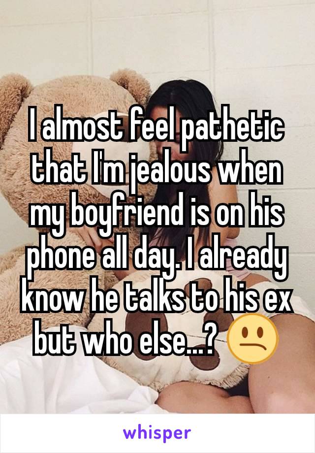 I almost feel pathetic that I'm jealous when my boyfriend is on his phone all day. I already know he talks to his ex but who else...? ðŸ˜•