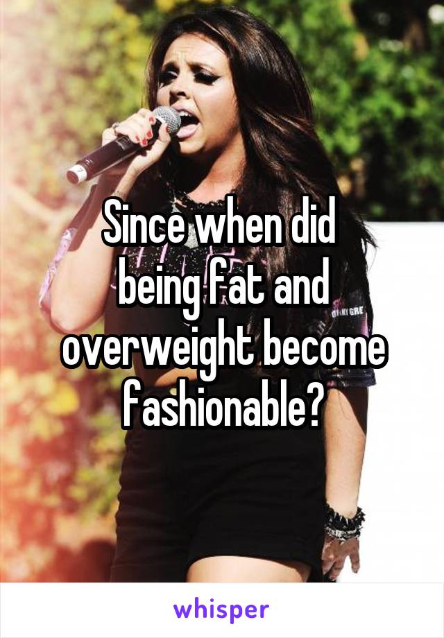 Since when did 
being fat and overweight become fashionable?