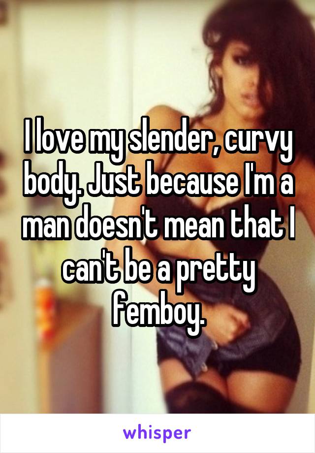 I love my slender, curvy body. Just because I'm a man doesn't mean that I can't be a pretty femboy.