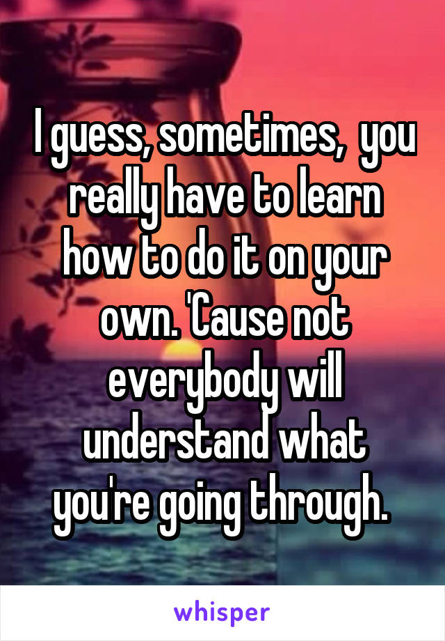 I guess, sometimes,  you really have to learn how to do it on your own. 'Cause not everybody will understand what you're going through. 