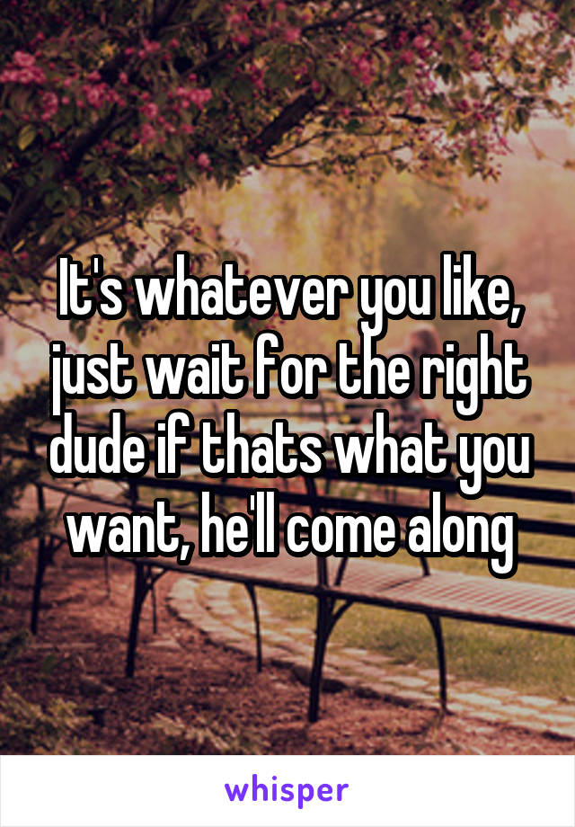It's whatever you like, just wait for the right dude if thats what you want, he'll come along