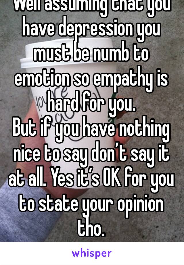 Well assuming that you have depression you must be numb to emotion so empathy is hard for you.
But if you have nothing nice to say don’t say it at all. Yes it’s OK for you to state your opinion tho.