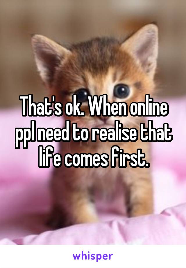 That's ok. When online ppl need to realise that life comes first.