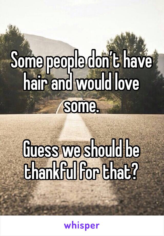 Some people don’t have hair and would love some.

Guess we should be thankful for that?