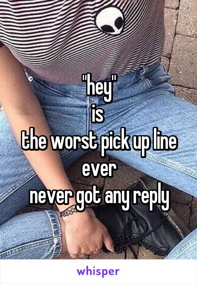 "hey"
is 
the worst pick up line ever
never got any reply