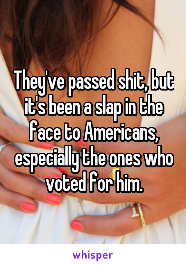 They've passed shit, but it's been a slap in the face to Americans, especially the ones who voted for him.