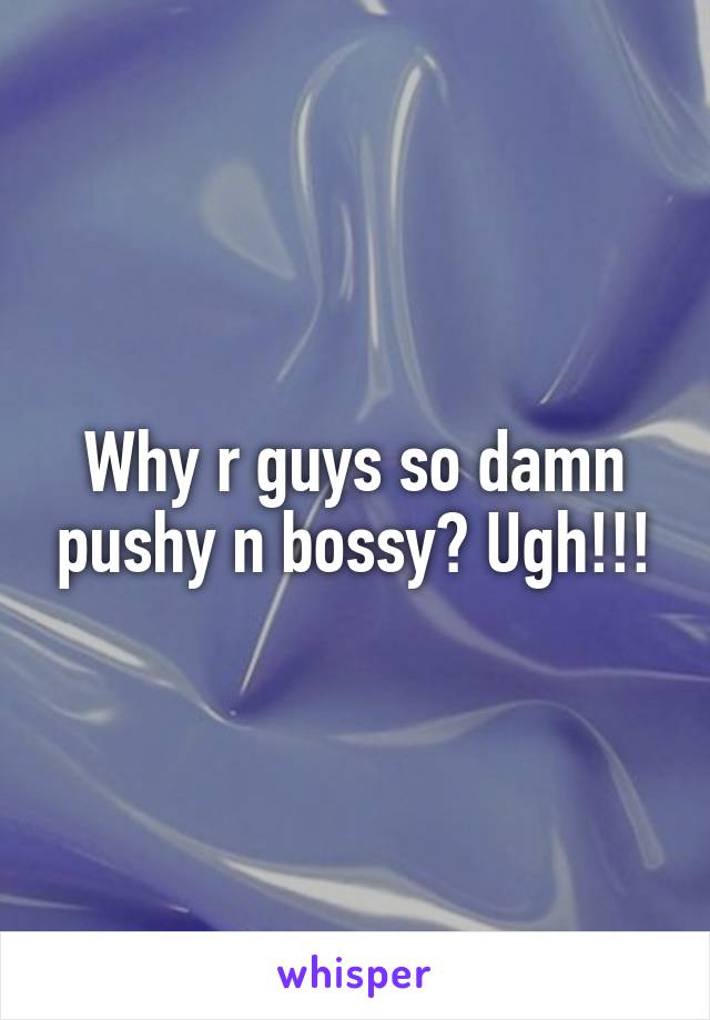 Why r guys so damn pushy n bossy? Ugh!!!