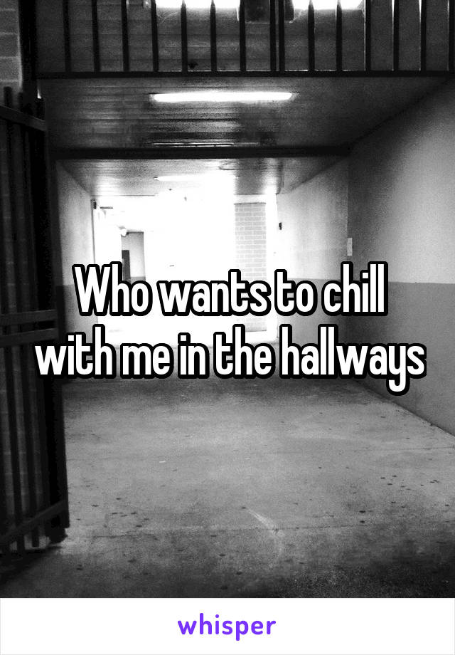 Who wants to chill with me in the hallways