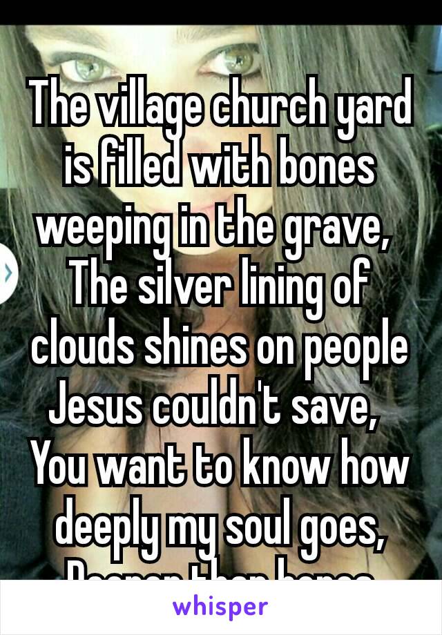 The village church yard is filled with bones weeping in the grave, 
The silver lining of clouds shines on people Jesus couldn't save, 
You want to know how deeply my soul goes, Deeper than bones