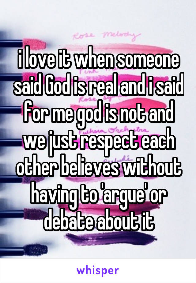 i love it when someone said God is real and i said for me god is not and we just respect each other believes without having to 'argue' or debate about it