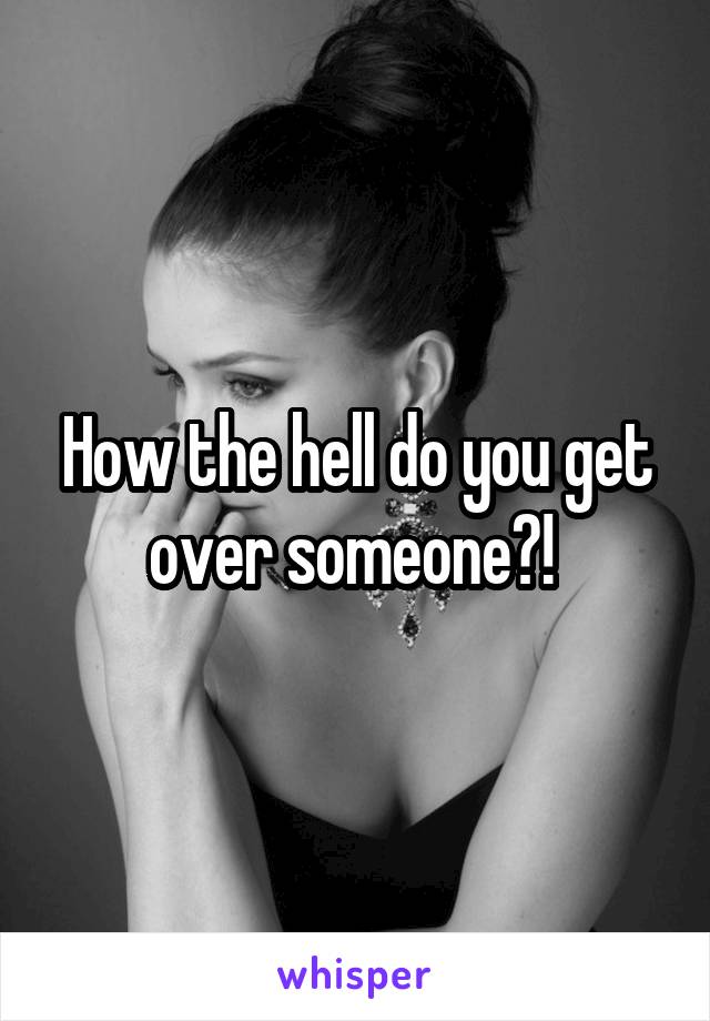How the hell do you get over someone?! 