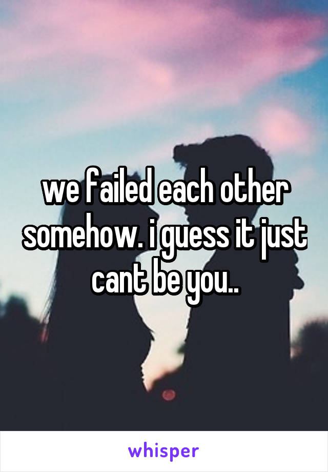 we failed each other somehow. i guess it just cant be you..