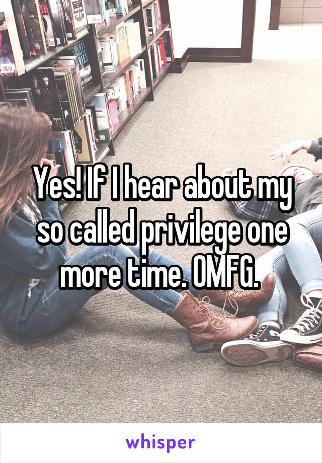 Yes! If I hear about my so called privilege one more time. OMFG. 