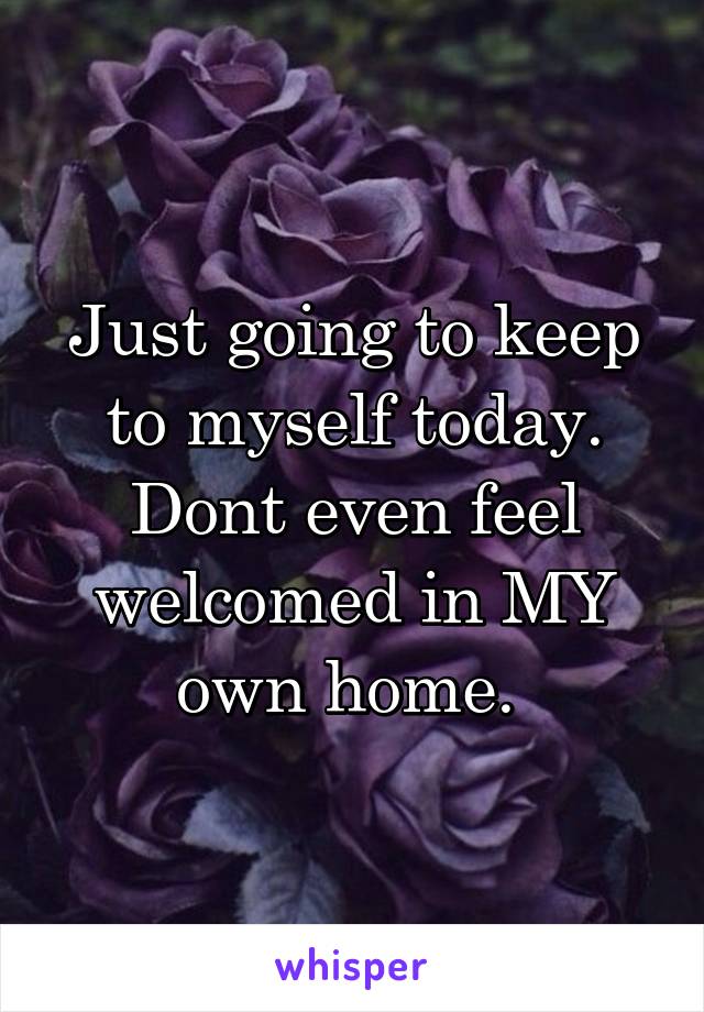 Just going to keep to myself today. Dont even feel welcomed in MY own home. 